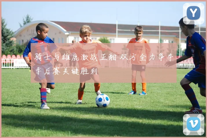 骑士与雄鹿激战正酣 双方全力争夺季后赛关键胜利