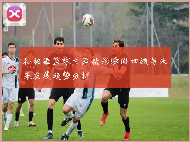 孙铭徽篮球生涯精彩瞬间回顾与未来发展趋势分析