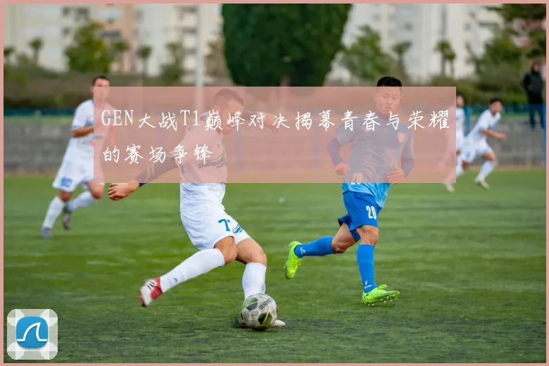 GEN大战T1巅峰对决揭幕青春与荣耀的赛场争锋