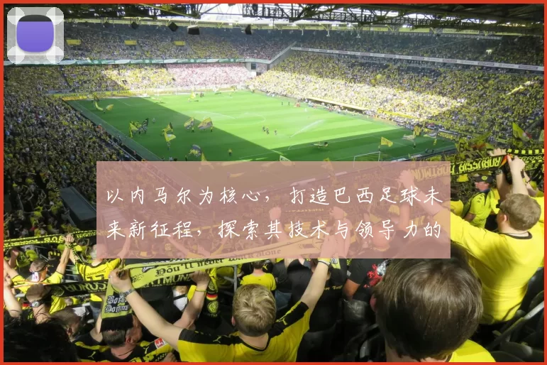 以内马尔为核心，打造巴西足球未来新征程，探索其技术与领导力的双重魅力