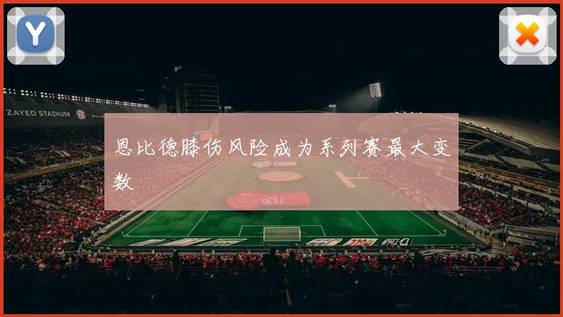 恩比德膝伤风险成为系列赛最大变数