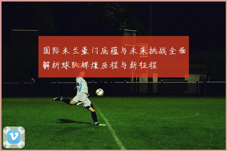 国际米兰豪门底蕴与未来挑战全面解析球队辉煌历程与新征程