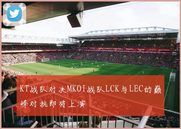 KT战队对决MKOI战队LCK与LEC的巅峰对抗即将上演
