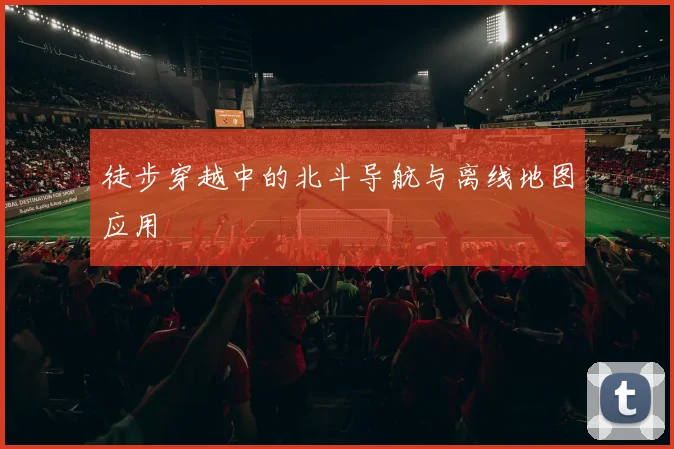 徒步穿越中的北斗导航与离线地图应用