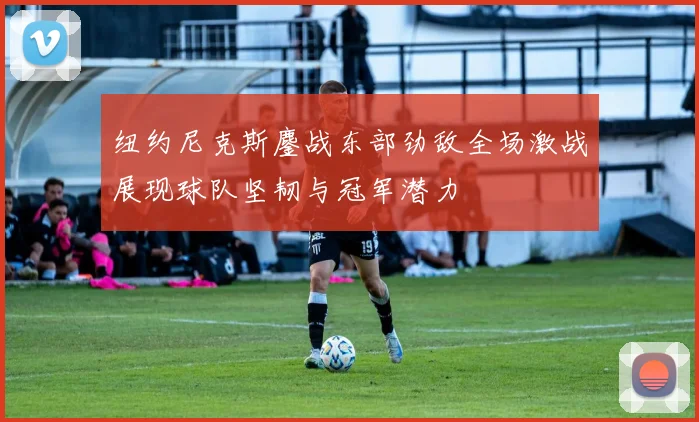 纽约尼克斯鏖战东部劲敌全场激战展现球队坚韧与冠军潜力
