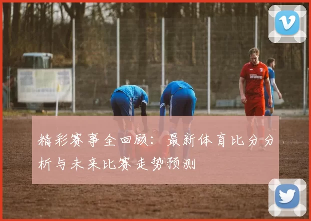 精彩赛事全回顾：最新体育比分分析与未来比赛走势预测